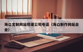 宜昌海口定制网站搭建公司电话（海口制作网站企业）