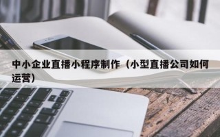 宜昌中小企业直播小程序制作（小型直播公司如何运营）