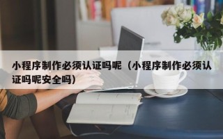 宜昌小程序制作必须认证吗呢（小程序制作必须认证吗呢安全吗）