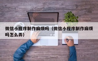 宜昌微信小程序制作麻烦吗（微信小程序制作麻烦吗怎么弄）