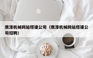 宜昌鹰潭机械网站搭建公司（鹰潭机械网站搭建公司招聘）